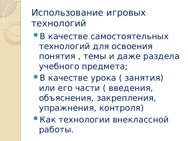 Использование игровых технологий В качестве самостоятельных технологий для освоения понятия , темы и даже раздела учебного предмета; В качестве урока ( занятия) или его части ( введения, объяснения, закрепления, упражнения, контроля) Как технологии внеклассной работы. 