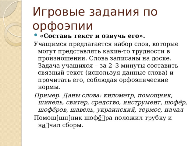 Игровые задания по орфоэпии   «Составь текст и озвучь его». Учащимся предлагается набор слов, которые могут представлять какие-то трудности в произношении. Слова записаны на доске. Задача учащихся – за 2–3 минуты составить связный текст (используя данные слова) и прочитать его, соблюдая орфоэпические нормы. Пример. Даны слова: километр, помощник, шинель, свитер, средство, инструмент, шофёр, шофёров, щавель, украинский, термос, начал  Помощ[шн]ник шоф ё ра положил трубку и н а чал сборы. 