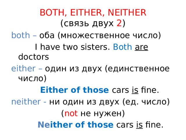 BOTH, EITHER, NEITHER  (связь двух 2 ) both – оба (множественное число)  I have two sisters. Both  are doctors either – один из двух (единственное число)  Either of those  cars is fine. neither - ни один из двух (ед. число) ( not не нужен)  Ne ither of those  cars is fine. 