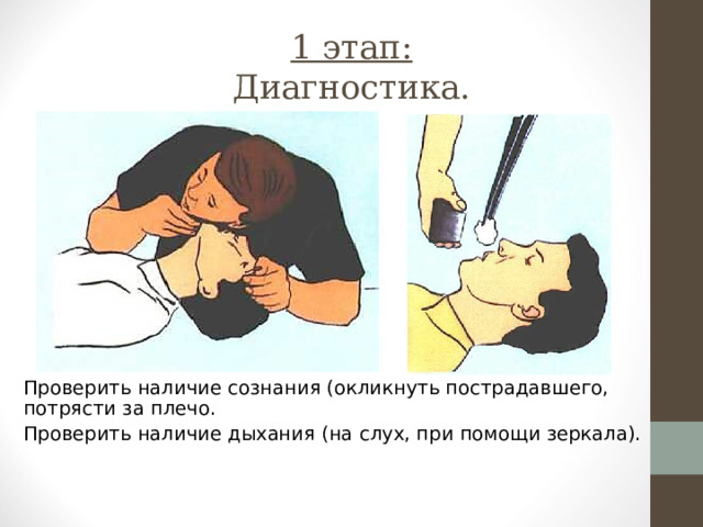 1 этап:  Диагностика. Проверить наличие сознания (окликнуть пострадавшего, потрясти за плечо. Проверить наличие дыхания (на слух, при помощи зеркала). 