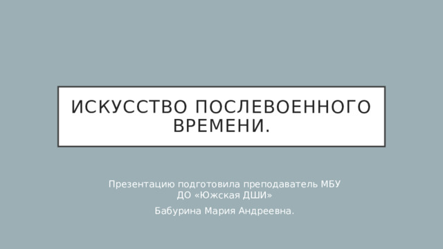 Искусство послевоенного времени. Презентацию подготовила преподаватель МБУ ДО «Южская ДШИ» Бабурина Мария Андреевна. 