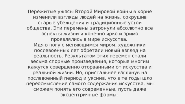 Пережитые ужасы Второй Мировой войны в корне изменили взгляды людей на жизнь, сокрушив старые убеждения и традиционные устои общества. Эти перемены затронули абсолютно все аспекты жизни и конечно ярко и зримо проявлялись в мире искусства.  Идя в ногу с меняющимся миром, художники послевоенных лет обретали новый взгляд на реальность. Результатом этих перемен стали весьма спорные произведения, которые многим кажутся совершенно оторванными от искусства и реальной жизни. Но, пристальнее взглянув на послевоенный период и уяснив, что в те годы шло переосмысление самого содержания искусства, мы сможем понять его современные, пусть даже эксцентричные формы.  