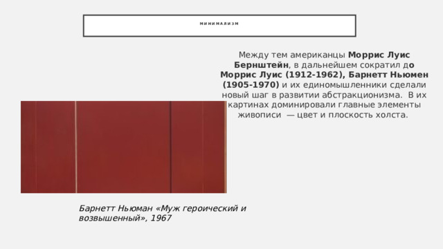 Минимализм   Между тем американцы  Моррис Луис Бернштейн , в дальнейшем сократил д о Моррис Луис (1912-1962), Барнетт Ньюмен (1905-1970)  и их единомышленники сделали новый шаг в развитии абстракционизма.  В их картинах доминировали главные элементы живописи  — цвет и плоскость холста.  Барнетт Ньюман «Муж героический и возвышенный», 1967 