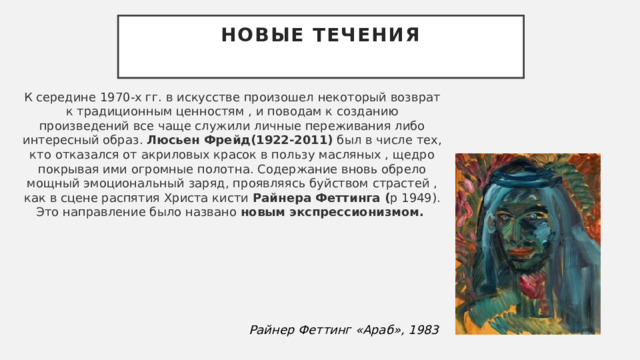 Новые течения   К середине 1970-х гг. в искусстве произошел некоторый возврат к традиционным ценностям , и поводам к созданию произведений все чаще служили личные переживания либо интересный образ.  Люсьен Фрейд (1922-2011)  был в числе тех, кто отказался от акриловых красок в пользу масляных , щедро покрывая ими огромные полотна. Содержание вновь обрело мощный эмоциональный заряд, проявляясь буйством страстей , как в сцене распятия Христа кисти  Райнера Феттинга ( р 1949). Это направление было названо  н овым экспрессионизмом.  Райнер Феттинг «Араб», 1983 