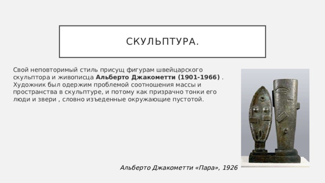 Скульптура. Свой неповторимый стиль присущ фигурам швейцарского скульптора и живописца  Альберто Джакометти (1901-1966)  . Художник был одержим проблемой соотношения массы и пространства в скульптуре, и потому как призрачно тонки его люди и звери , словно изъеденные окружающие пустотой.  Альберто Джакометти «Пара», 1926 