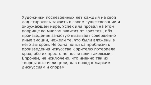 Художники послевоенных лет каждый на свой лад старались заявить о своем существовании и окружающем мире. Успех или провал на этом поприще во многом зависит от зрителя , ибо произведения зачастую вызывает совершенно  иные эмоции, нежели те, что были вложены в него автором. Не одна попытка приблизить произведения искусства к зрителю потерпела крах, ибо их просто не посчитали таковыми . Впрочем, не исключено, что именно так их творцы достигли цели, дав повод к жарким дискуссиям и спорам.  