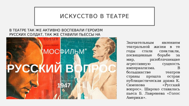 Искусство в театре В ТЕАТРЕ ТАК ЖЕ АКТИВНО ВОСПЕВАЛИ ГЕРОИЗМ РУССКИХ СОЛДАТ, ТАК ЖЕ СТАВИЛИ ПЬЕССЫ НА НОВЫЕ ФИЛЬМЫ. Значительным явлением театральной жизни в те годы стали спектакли, посвященные борьбе за мир, разоблачающие агрессивную сущность империализма. В большинстве театров страны прошла острая публицистическая драма К. Симонова «Русский вопрос». Широко ставилась пьеса Б. Лавренева «Голос Америки». 