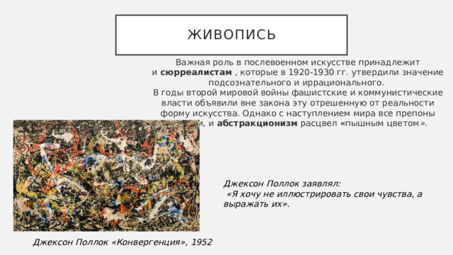 Живопись Важная роль в послевоенном искусстве принадлежит и  сюрреалистам  , которые в 1920-1930 гг. утвердили значение подсознательного и иррационального.  В годы второй мировой войны фашистские и коммунистические власти объявили вне закона эту отрешенную от реальности форму искусства. Однако с наступлением мира все препоны рухнули, и  абстракционизм  расцвел  « пышным цветом » .  Джексон Поллок заявлял:  «Я хочу не иллюстрировать свои чувства, а выражать их».  Джексон Поллок «Конвергенция», 1952 