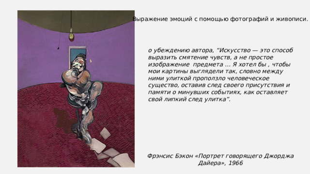 Выражение эмоций с помощью фотографий и живописи. о убеждению автора, “Искусство — это способ выразить смятение чувств, а не простое изображение  предмета … Я хотел бы , чтобы мои картины выглядели так, словно между ними улиткой проползло человеческое существо, оставив след своего присутствия и памяти о минувших событиях, как оставляет свой липкий след улитка”.  Фрэнсис Бэкон «Портрет говорящего Джорджа Дайера», 1966 