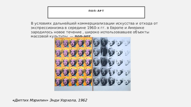 Поп-арт   В условиях дальнейшей коммерциализации искусства и отхода от экспрессионизма в середине 1960-х гг. в Европе и Америке зародилось новое течение , широко использовавшее объекты массовой культуры, —  поп-арт .  « Диптих Мэрилин» Энди Уорхола, 1962 