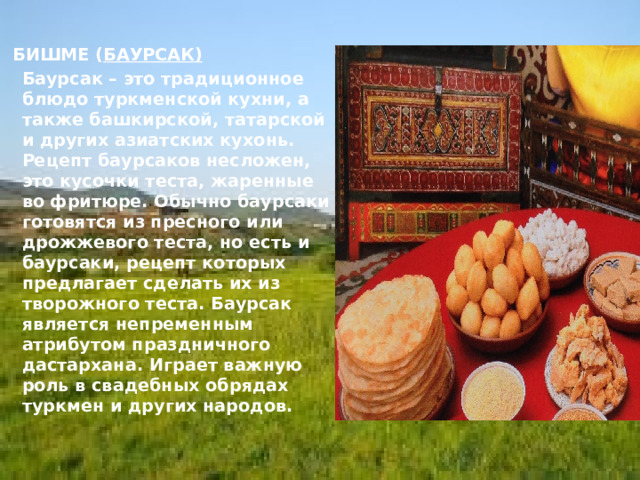  БИШМЕ ( БАУРСАК)   Баурсак – это традиционное блюдо туркменской кухни, а также башкирской, татарской и других азиатских кухонь. Рецепт баурсаков несложен, это кусочки теста, жаренные во фритюре. Обычно баурсаки готовятся из пресного или дрожжевого теста, но есть и баурсаки, рецепт которых предлагает сделать их из творожного теста. Баурсак является непременным атрибутом праздничного дастархана. Играет важную роль в свадебных обрядах туркмен и других народов.  