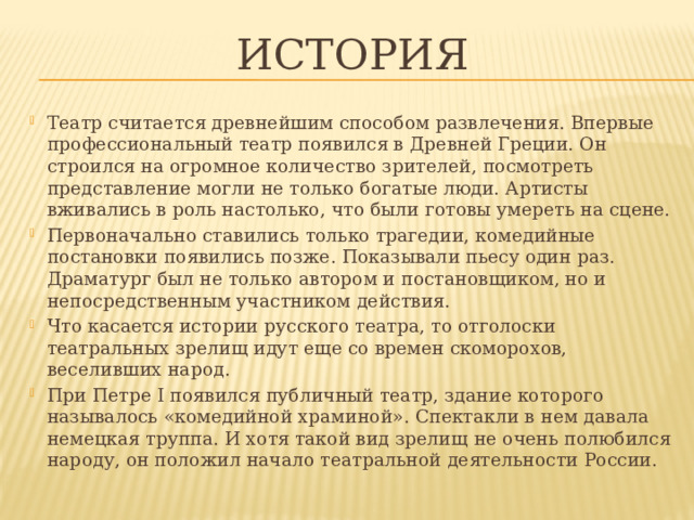 ИСТОРИЯ Театр считается древнейшим способом развлечения. Впервые профессиональный театр появился в Древней Греции. Он строился на огромное количество зрителей, посмотреть представление могли не только богатые люди. Артисты вживались в роль настолько, что были готовы умереть на сцене. Первоначально ставились только трагедии, комедийные постановки появились позже. Показывали пьесу один раз. Драматург был не только автором и постановщиком, но и непосредственным участником действия. Что касается истории русского театра, то отголоски театральных зрелищ идут еще со времен скоморохов, веселивших народ. При Петре I появился публичный театр, здание которого называлось «комедийной храминой». Спектакли в нем давала немецкая труппа. И хотя такой вид зрелищ не очень полюбился народу, он положил начало театральной деятельности России. 