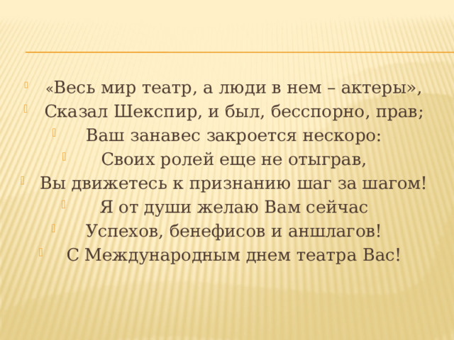 « Весь мир театр, а люди в нем – актеры», Сказал Шекспир, и был, бесспорно, прав; Ваш занавес закроется нескоро: Своих ролей еще не отыграв, Вы движетесь к признанию шаг за шагом! Я от души желаю Вам сейчас Успехов, бенефисов и аншлагов! С Международным днем театра Вас! 