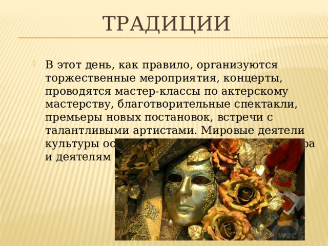 ТРАДИЦИИ В этот день, как правило, организуются торжественные мероприятия, концерты, проводятся мастер-классы по актерскому мастерству, благотворительные спектакли, премьеры новых постановок, встречи с талантливыми артистами. Мировые деятели культуры оставляют послания актерам театра и деятелям искусства. 
