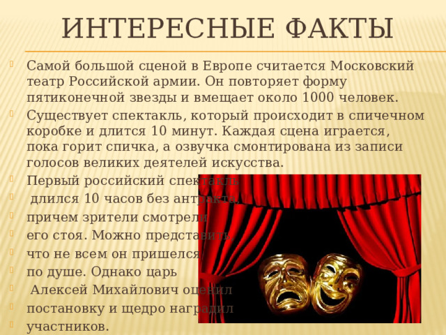 ИНТЕРЕСНЫЕ ФАКТЫ Самой большой сценой в Европе считается Московский театр Российской армии. Он повторяет форму пятиконечной звезды и вмещает около 1000 человек. Существует спектакль, который происходит в спичечном коробке и длится 10 минут. Каждая сцена играется, пока горит спичка, а озвучка смонтирована из записи голосов великих деятелей искусства. Первый российский спектакль  длился 10 часов без антракта, причем зрители смотрели его стоя. Можно представить, что не всем он пришелся по душе. Однако царь  Алексей Михайлович оценил постановку и щедро наградил участников. 