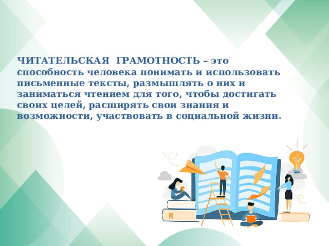     ЧИТАТЕЛЬСКАЯ ГРАМОТНОСТЬ – это способность человека понимать и использовать письменные тексты, размышлять о них и заниматься чтением для того, чтобы достигать своих целей, расширять свои знания и возможности, участвовать в социальной жизни.       