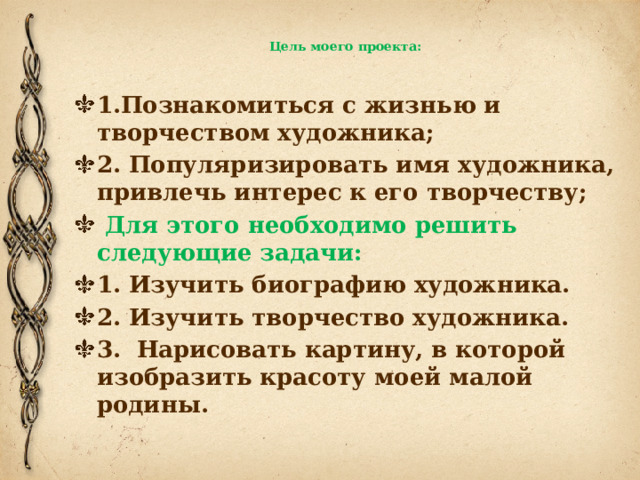  Цель моего проекта:   1.Познакомиться с жизнью и творчеством художника; 2. Популяризировать имя художника, привлечь интерес к его творчеству;  Для этого необходимо решить следующие задачи: 1. Изучить биографию художника. 2. Изучить творчество художника. 3. Нарисовать картину, в которой изобразить красоту моей малой родины. 