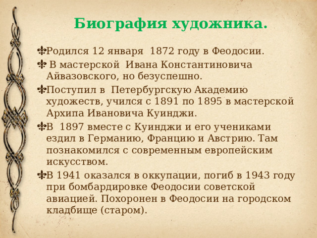 Биография художника. Родился 12 января 1872 году в Феодосии.  В мастерской Ивана Константиновича Айвазовского, но безуспешно. Поступил в Петербургскую Академию художеств, учился с 1891 по 1895 в мастерской Архипа Ивановича Куинджи. В 1897 вместе с Куинджи и его учениками ездил в Германию, Францию и Австрию. Там познакомился с современным европейским искусством. В 1941 оказался в оккупации, погиб в 1943 году при бомбардировке Феодосии советской авиацией. Похоронен в Феодосии на городском кладбище (старом).   