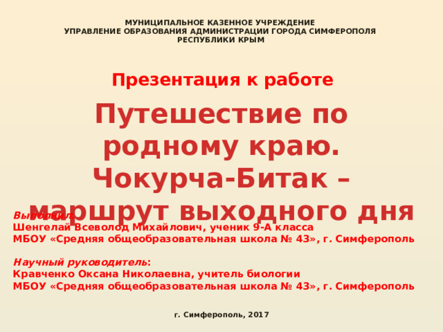 МУНИЦИПАЛЬНОЕ КАЗЕННОЕ УЧРЕЖДЕНИЕ УПРАВЛЕНИЕ ОБРАЗОВАНИЯ АДМИНИСТРАЦИИ ГОРОДА СИМФЕРОПОЛЯ РЕСПУБЛИКИ КРЫМ  Презентация к работе Путешествие по родному краю. Чокурча-Битак – маршрут выходного дня Выполнил : Шенгелай Всеволод Михайлович, ученик 9-А класса МБОУ «Средняя общеобразовательная школа № 43», г. Симферополь  Научный руководитель : Кравченко Оксана Николаевна, учитель биологии МБОУ «Средняя общеобразовательная школа № 43», г. Симферополь г. Симферополь, 2017 