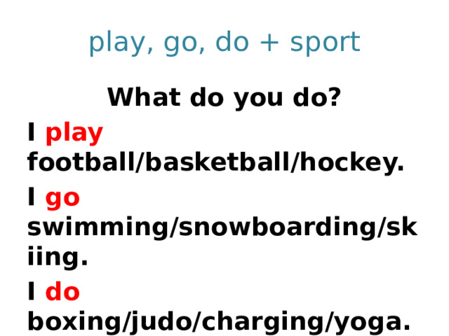 play, go, do + sport What do you do? I play football/basketball/hockey. I go swimming/snowboarding/skiing. I do boxing/judo/charging/yoga. You play/go/do… We play/go/do….  