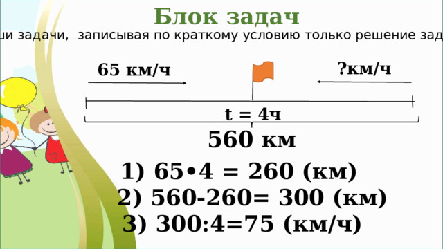 Блок задач Реши задачи, записывая по краткому условию только решение задачи . ?км/ч 65 км/ч t = 4ч 560 км 1) 65•4 = 260 (км) 2) 560-260= 300 (км) 3) 300:4=75 (км/ч) 