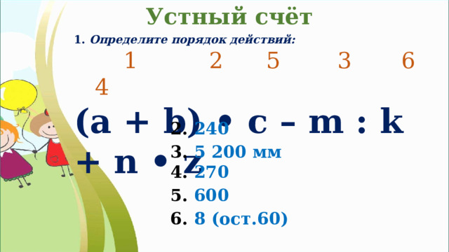 Устный счёт 1. Определите порядок действий:  1 2 5 3 6 4 (а + b) • c – m : k + n • z 2. 240 3. 5 200 мм 4. 270 5. 600 6. 8 (ост.60) 