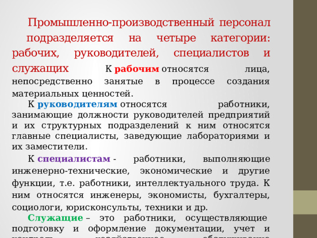  Промышленно-производственный персонал подразделяется на четыре категории: рабочих, руководителей, специалистов и служащих К  рабочим  относятся лица, непосредственно занятые в процессе создания материальных ценностей.    К  руководителям  относятся работники, занимающие должности руководителей предприятий и их структурных подразделений к ним относятся главные специалисты, заведующие лабораториями и их заместители.  К  специалистам  - работники, выполняющие инженерно-технические, экономические и другие функции, т.е. работники, интеллектуального труда. К ним относятся инженеры, экономисты, бухгалтеры, социологи, юрисконсульты, техники и др.       Служащие   – это работники, осуществляющие  подготовку и оформление документации, учет и контроль, хозяйственное обслуживание (делопроизводители, табельщики, экспедиторы, секретари, чертежники, нормировщики, архивариусы) 