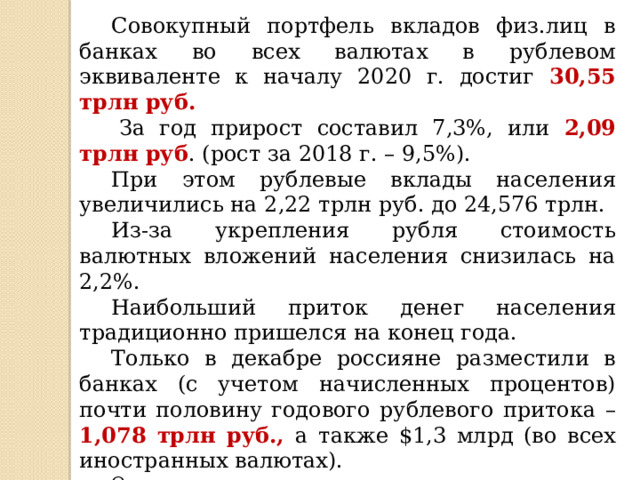  Совокупный портфель вкладов физ.лиц в банках во всех валютах в рублевом эквиваленте к началу 2020 г. достиг 30,55 трлн руб.   За год прирост составил 7,3%, или 2,09 трлн руб . (рост за 2018 г. – 9,5%).  При этом рублевые вклады населения увеличились на 2,22 трлн руб. до 24,576 трлн.  Из-за укрепления рубля стоимость валютных вложений населения снизилась на 2,2%.  Наибольший приток денег населения традиционно пришелся на конец года.  Только в декабре россияне разместили в банках (с учетом начисленных процентов) почти половину годового рублевого притока – 1,078 трлн руб., а также $1,3 млрд (во всех иностранных валютах).  Основным источником роста вкладов населения являются накопления среднего класса и более богатых людей (их валютные вклады обычно гораздо больше рублевых). 