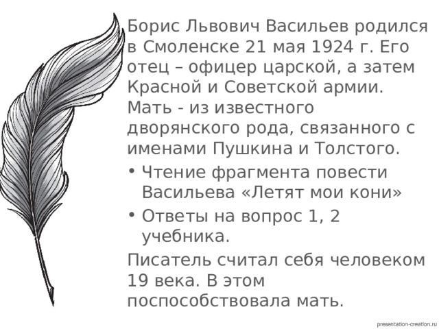 Борис Львович Васильев родился в Смоленске 21 мая 1924 г. Его отец – офицер царской, а затем Красной и Советской армии. Мать - из известного дворянского рода, связанного с именами Пушкина и Толстого. Чтение фрагмента повести Васильева «Летят мои кони» Ответы на вопрос 1, 2 учебника. Писатель считал себя человеком 19 века. В этом поспособствовала мать. 
