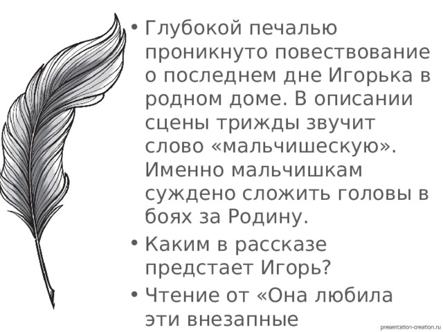 Глубокой печалью проникнуто повествование о последнем дне Игорька в родном доме. В описании сцены трижды звучит слово «мальчишескую». Именно мальчишкам суждено сложить головы в боях за Родину. Каким в рассказе предстает Игорь? Чтение от «Она любила эти внезапные пробуждения…» до «Я вернусь, мама». 
