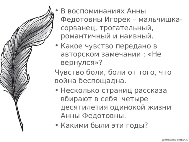 В воспоминаниях Анны Федотовны Игорек – мальчишка-сорванец, трогательный, романтичный и наивный. Какое чувство передано в авторском замечании : «Не вернулся»? Чувство боли, боли от того, что война беспощадна. Несколько страниц рассказа вбирают в себя четыре десятилетия одинокой жизни Анны Федотовны. Какими были эти годы? 