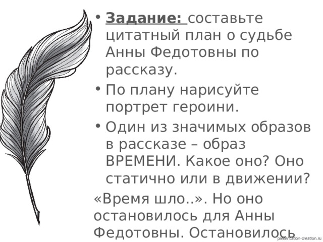 Задание: составьте цитатный план о судьбе Анны Федотовны по рассказу. По плану нарисуйте портрет героини. Один из значимых образов в рассказе – образ ВРЕМЕНИ. Какое оно? Оно статично или в движении? «Время шло..». Но оно остановилось для Анны Федотовны. Остановилось со смертью ее сына. 