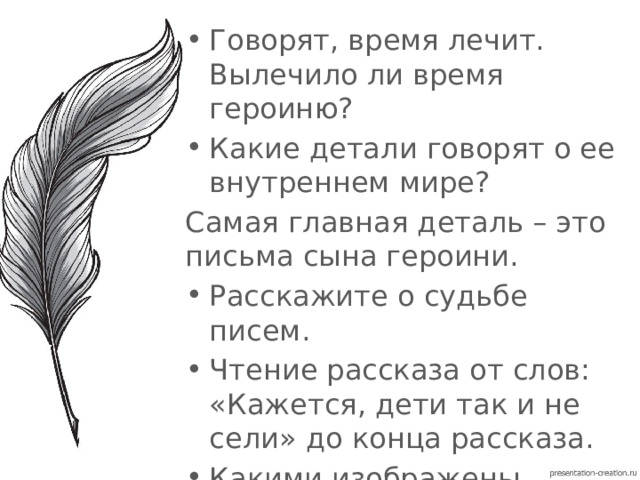 Говорят, время лечит. Вылечило ли время героиню? Какие детали говорят о ее внутреннем мире? Самая главная деталь – это письма сына героини. Расскажите о судьбе писем. Чтение рассказа от слов: «Кажется, дети так и не сели» до конца рассказа. Какими изображены пионеры? 