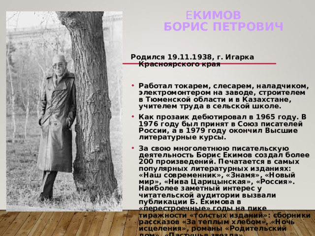 Е КИМОВ  Борис Петрович   Родился 19.11.1938, г. Игарка Красноярского края  Работал токарем, слесарем, наладчиком, электромонтером на заводе, строителем в Тюменской области и в Казахстане, учителем труда в сельской школе. Как прозаик дебютировал в 1965 году. В 1976 году был принят в Союз писателей России, а в 1979 году окончил Высшие литературные курсы. За свою многолетнюю писательскую деятельность Борис Екимов создал более 200 произведений. Печатается в самых популярных литературных изданиях: «Наш современник», «Знамя», «Новый мир», «Нива Царицынская», «Россия». Наиболее заметный интерес у читательской аудитории вызвали публикации Б. Екимова в «перестроечные» годы на пике тиражности «толстых изданий»: сборники рассказов «За теплым хлебом», «Ночь исцеления», романы «Родительский дом», «Пастушья звезда».  