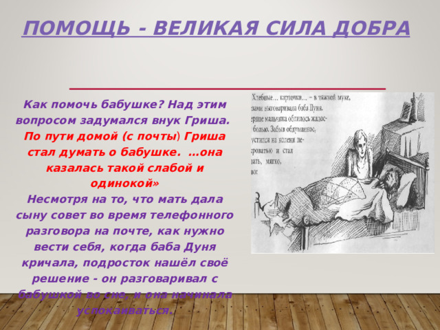  Помощь - великая сила ДОБРА Как помочь бабушке? Над этим вопросом задумался внук Гриша. По пути домой (с почты ) Гриша стал думать о бабушке. …она казалась такой слабой и одинокой» Несмотря на то, что мать дала сыну совет во время телефонного разговора на почте, как нужно вести себя, когда баба Дуня кричала, подросток нашёл своё решение - он разговаривал с бабушкой во сне, и она начинала успокаиваться. 