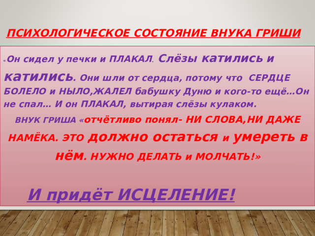 Психологическое состояние внука Гриши « Он сидел у печки и ПЛАКАЛ . Слёзы катились и катились . Они шли от сердца, потому что СЕРДЦЕ БОЛЕЛО и НЫЛО,ЖАЛЕЛ бабушку Дуню и кого-то ещё…Он не спал… И он ПЛАКАЛ, вытирая слёзы кулаком. ВНУК ГРИША « отчётливо понял- НИ СЛОВА,НИ ДАЖЕ НАМЁКА. ЭТО должно остаться и умереть в нём . НУЖНО ДЕЛАТЬ и МОЛЧАТЬ!»   И придёт ИСЦЕЛЕНИЕ!  