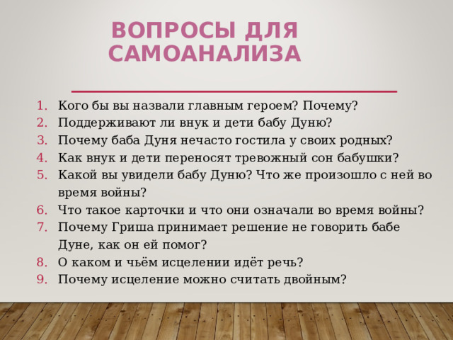 Вопросы ДЛЯ САМОАНАЛИЗА Кого бы вы назвали главным героем? Почему? Поддерживают ли внук и дети бабу Дуню? Почему баба Дуня нечасто гостила у своих родных? Как внук и дети переносят тревожный сон бабушки? Какой вы увидели бабу Дуню? Что же произошло с ней во время войны? Что такое карточки и что они означали во время войны? Почему Гриша принимает решение не говорить бабе Дуне, как он ей помог? О каком и чьём исцелении идёт речь? Почему исцеление можно считать двойным?    