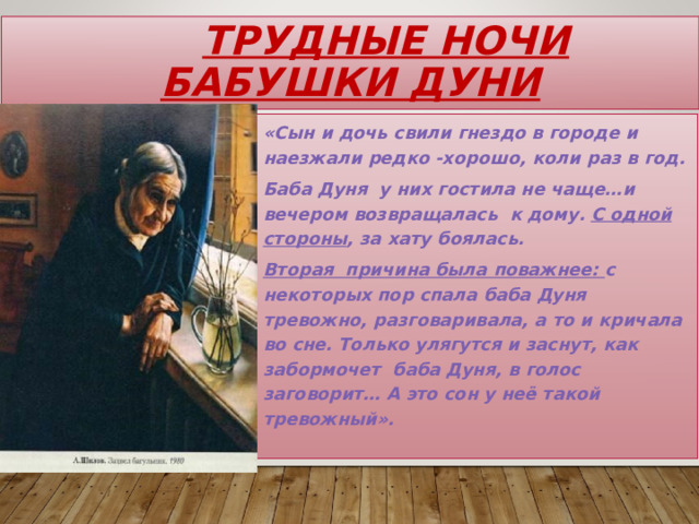  Трудные ночи бабушки Дуни «Сын и дочь свили гнездо в городе и наезжали редко -хорошо, коли раз в год. Баба Дуня у них гостила не чаще…и вечером возвращалась к дому. С одной стороны , за хату боялась. Вторая причина была поважнее: с некоторых пор спала баба Дуня тревожно, разговаривала, а то и кричала во сне. Только улягутся и заснут, как забормочет баба Дуня, в голос заговорит… А это сон у неё такой тревожный». 