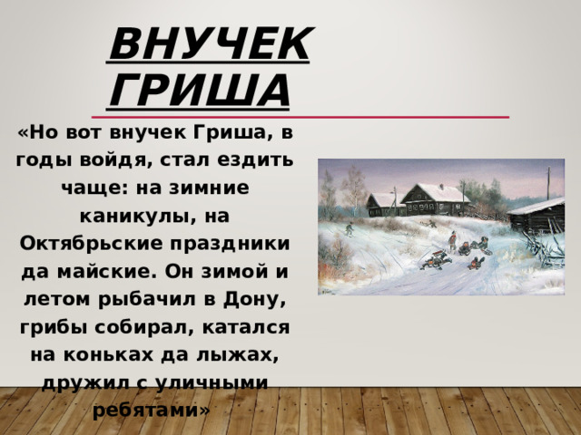 Внучек Гриша «Но вот внучек Гриша, в годы войдя, стал ездить чаще: на зимние каникулы, на Октябрьские праздники да майские. Он зимой и летом рыбачил в Дону, грибы собирал, катался на коньках да лыжах, дружил с уличными ребятами» 