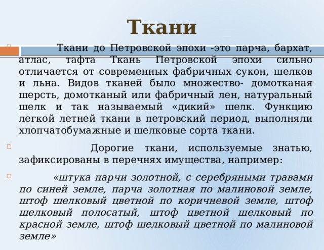 Ткани  Ткани до Петровской эпохи -это парча, бархат, атлас, тафта Ткань Петровской эпохи сильно отличается от современных фабричных сукон, шелков и льна. Видов тканей было множество- домотканая шерсть, домотканый или фабричный лен, натуральный шелк и так называемый «дикий» шелк. Функцию легкой летней ткани в петровский период, выполняли хлопчатобумажные и шелковые сорта ткани.  Дорогие ткани, используемые знатью, зафиксированы в перечнях имущества, например:  «штука парчи золотной, с серебряными травами по синей земле, парча золотная по малиновой земле, штоф шелковый цветной по коричневой земле, штоф шелковый полосатый, штоф цветной шелковый по красной земле, штоф шелковый цветной по малиновой земле» 