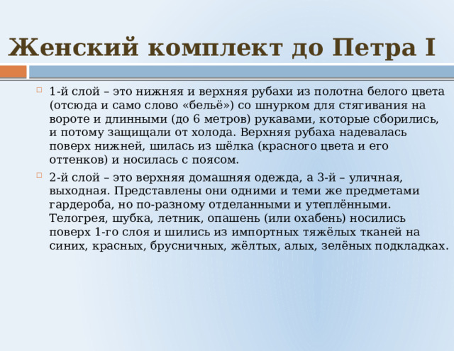  Женский комплект до Петра I 1-й слой – это нижняя и верхняя рубахи из полотна белого цвета (отсюда и само слово «бельё») со шнурком для стягивания на вороте и длинными (до 6 метров) рукавами, которые сборились, и потому защищали от холода. Верхняя рубаха надевалась поверх нижней, шилась из шёлка (красного цвета и его оттенков) и носилась с поясом. 2-й слой – это верхняя домашняя одежда, а 3-й – уличная, выходная. Представлены они одними и теми же предметами гардероба, но по-разному отделанными и утеплёнными. Телогрея, шубка, летник, опашень (или охабень) носились поверх 1-го слоя и шились из импортных тяжёлых тканей на синих, красных, брусничных, жёлтых, алых, зелёных подкладках. 