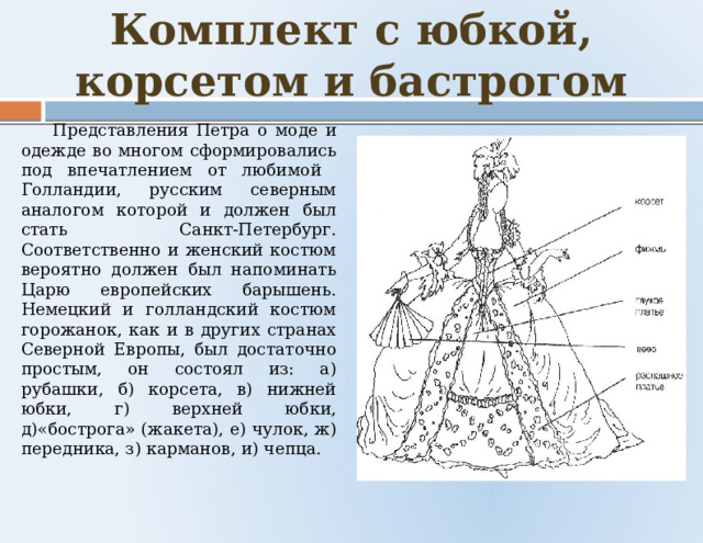 Комплект с юбкой, корсетом и бастрогом    Представления Петра о моде и одежде во многом сформировались под впечатлением от любимой Голландии, русским северным аналогом которой и должен был стать Санкт-Петербург. Соответственно и женский костюм вероятно должен был напоминать Царю европейских барышень. Немецкий и голландский костюм горожанок, как и в других странах Северной Европы, был достаточно простым, он состоял из: а) рубашки, б) корсета, в) нижней юбки, г) верхней юбки, д)«бострога» (жакета), е) чулок, ж) передника, з) карманов, и) чепца. 