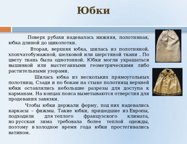   Юбки     Поверх рубахи надевалась нижняя, полотняная, юбка длиной до щиколотки.  Вторая, верхняя юбка, шилась из полотняной, хлопчатобумажной, шелковой или шерстяной ткани . По цвету ткань была однотонной. Юбки могли украшаться вышивкой или выстеганными геометрическими либо растительными узорами.  Шилась юбка из нескольких прямоугольных полотнищ. Сзади и по бокам на стыке полотнищ верхней юбки оставлялись небольшие разрезы для доступа к карманам. На концах пояса выметываются отверстия для продевания завязки.  Чтобы юбки держали форму, под них надевались каркасы – фижмы. Такие юбки, пришедшие из Европы, подходили для теплого французского климата, но русская зима требовала более теплой одежды, поэтому в холодное время года юбки простегивались ватином. 