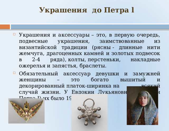 Украшения до Петра l   Украшения и аксессуары – это, в первую очередь, подвесные украшения, заимствованные из византийской традиции (рясны - длинные нити жемчуга, драгоценных камней и золотых подвесок в 2-4 ряда), колты, перстеньки, накладные ожерелья и запястья, браслеты. Обязательный аксессуар девушки и замужней женщины – это богато вышитый и декорированный платок-ширинка на всякий случай жизни. У Евдокии Лукьяновны (бабушки Петра I) их было 19! 