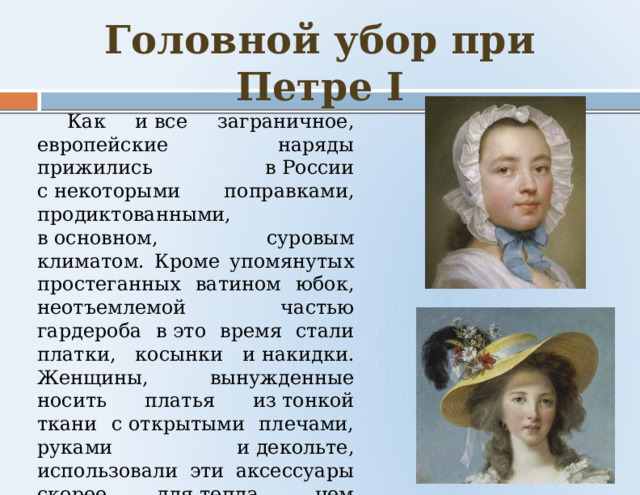 Головной убор при Петре I  Как и все заграничное, европейские наряды прижились в России с некоторыми поправками, продиктованными, в основном, суровым климатом. Кроме упомянутых простеганных ватином юбок, неотъемлемой частью гардероба в это время стали платки, косынки и накидки. Женщины, вынужденные носить платья из тонкой ткани с открытыми плечами, руками и декольте, использовали эти аксессуары скорее для тепла, чем для красоты. 