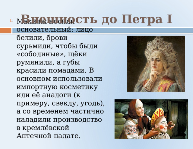 Внешность до Петра I Макияж носили основательный: лицо белили, брови сурьмили, чтобы были «соболиные», щёки румянили, а губы красили помадами. В основном использовали импортную косметику или её аналоги (к примеру, свеклу, уголь), а со временем частично наладили производство в кремлёвской Аптечной палате. 