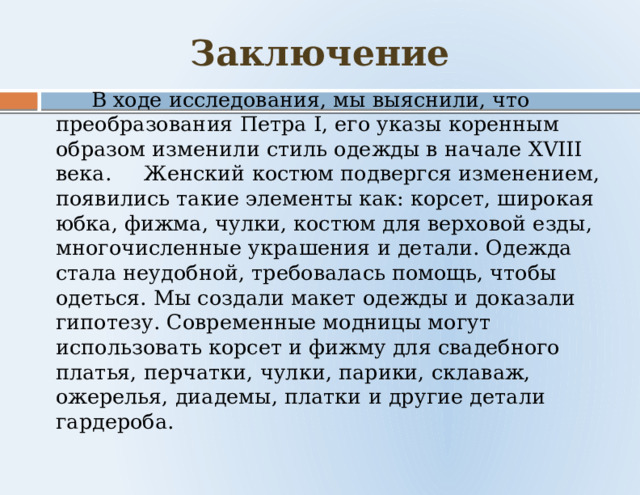 Заключение  В ходе исследования, мы выяснили, что преобразования Петра I, его указы коренным образом изменили стиль одежды в начале XVIII века. Женский костюм подвергся изменением, появились такие элементы как: корсет, широкая юбка, фижма, чулки, костюм для верховой езды, многочисленные украшения и детали. Одежда стала неудобной, требовалась помощь, чтобы одеться. Мы создали макет одежды и доказали гипотезу. Современные модницы могут использовать корсет и фижму для свадебного платья, перчатки, чулки, парики, склаваж, ожерелья, диадемы, платки и другие детали гардероба. 