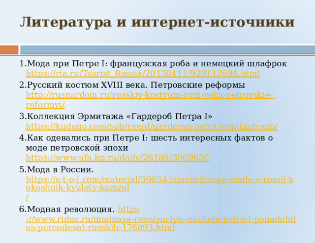 Литература и интернет-источники 1.Мода при Петре I: французская роба и немецкий шлафрок https://ria.ru/Tsarist_Russia/20130411/929112694.html 2.Русский костюм XVIII века. Петровские реформы http://rusnardom.ru/russkiy-kostyum-xviii-veka-petrovskie-  reformyi / 3.Коллекция Эрмитажа «Гардероб Петра I» https://kudago.com/spb/event/garderob-petra-ermitazh-spb/ 4.Как одевались при Петре I: шесть интересных фактов о моде петровской эпохи https://www.ufa.kp.ru/daily/26180/3069850 5.Мода в России. https://s-t-o-l.com/material/39634-izmenchivaya-moda-v-rossii-kokoshnik-kyuloty-kamzol / 6.Модная революция. https ://www.ridus.ru/modnaya-revolyuciya--zachem-petru-i-ponadobilos-pereodevat-russkih-176093.html 