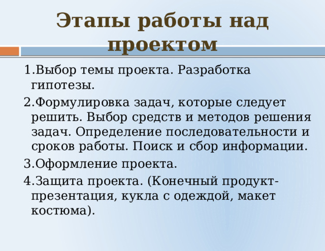 Этапы работы над проектом  1.Выбор темы проекта. Разработка гипотезы.  2.Формулировка задач, которые следует решить. Выбор средств и методов решения задач. Определение последовательности и сроков работы. Поиск и сбор информации.  3.Оформление проекта.  4.Защита проекта. (Конечный продукт-презентация, кукла с одеждой, макет костюма). 