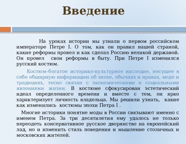 Введение    На уроках истории мы узнали о первом российском императоре Петре I. О том, как он правил нашей страной, какие реформы провел и как сделал Россию великой державой. Он провел свои реформы в быту. При Петре I изменился русский костюм.  Костюм–богатое историко-культурное наследие, несущее в себе обширную информацию об эпохе, обычаях и нравах, моде и традициях, тесно связан с экономическими и социальными явлениями жизни. В костюме сфокусирован эстетический идеал определенного времени и вместе с тем, он ярко характеризует личность владельца. Мы решили узнать, какие как изменились костюмы эпохи Петра I .  Многие историки понятие моды в России связывают именно с именем Петра. За три десятилетия ему удалось не только переодеть консервативное русское дворянство на европейский лад, но и изменить стиль поведения и мышление столичных и московских жителей. 